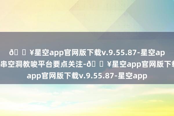 🔥星空app官网版下载v.9.55.87-星空app用大数据智能分析贯串空洞教唆平台要点关注-🔥星空app官网版下载v.9.55.87-星空app