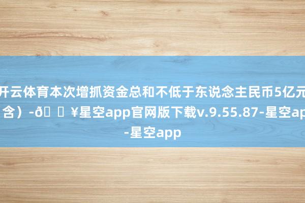 开云体育本次增抓资金总和不低于东说念主民币5亿元（含）-🔥星空app官网版下载v.9.55.87-星空app
