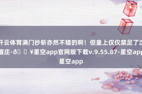 开云体育满门抄斩亦然不错的啊！但皇上仅仅禁足了沈眉庄-🔥星空app官网版下载v.9.55.87-星空app