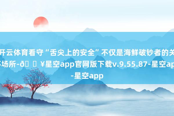 开云体育看守“舌尖上的安全”不仅是海鲜破钞者的关怀场所-🔥星空app官网版下载v.9.55.87-星空app