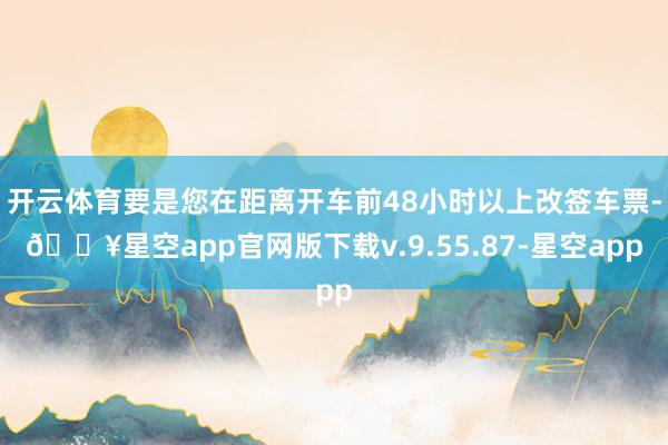 开云体育要是您在距离开车前48小时以上改签车票-🔥星空app官网版下载v.9.55.87-星空app