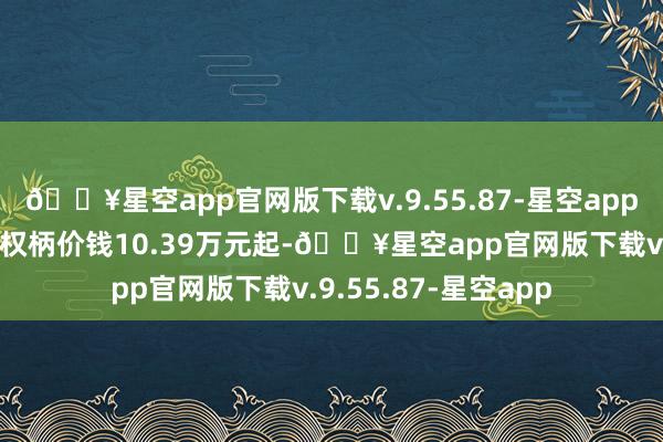 🔥星空app官网版下载v.9.55.87-星空app新一代哈弗H6限时权柄价钱10.39万元起-🔥星空app官网版下载v.9.55.87-星空app