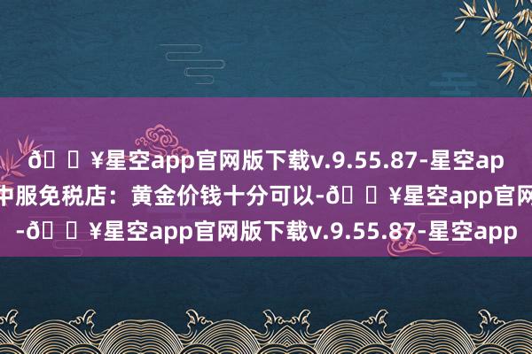 🔥星空app官网版下载v.9.55.87-星空app买电子居品扣头力度大中服免税店:黄金价钱十分可以-🔥星空app官网版下载v.9.55.87-星空app