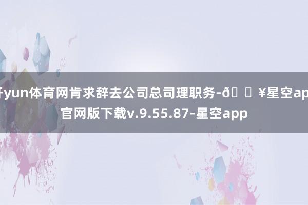 开yun体育网肯求辞去公司总司理职务-🔥星空app官网版下载v.9.55.87-星空app