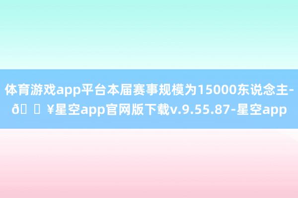 体育游戏app平台本届赛事规模为15000东说念主-🔥星空app官网版下载v.9.55.87-星空app