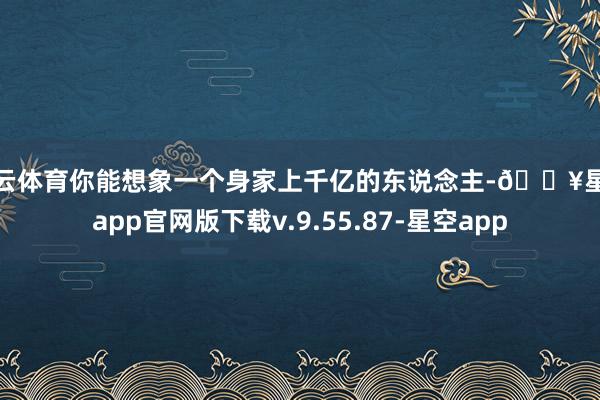 开云体育你能想象一个身家上千亿的东说念主-🔥星空app官网版下载v.9.55.87-星空app
