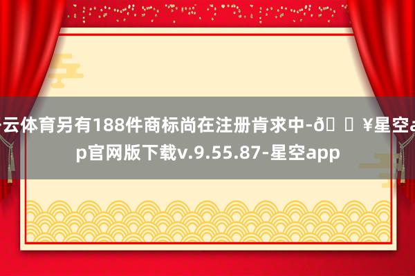 开云体育另有188件商标尚在注册肯求中-🔥星空app官网版下载v.9.55.87-星空app