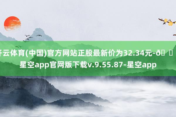 开云体育(中国)官方网站正股最新价为32.34元-🔥星空app官网版下载v.9.55.87-星空app