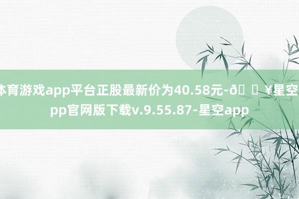 体育游戏app平台正股最新价为40.58元-🔥星空app官网版下载v.9.55.87-星空app