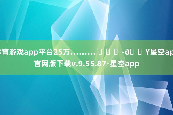 体育游戏app平台25万……… ​​​-🔥星空app官网版下载v.9.55.87-星空app