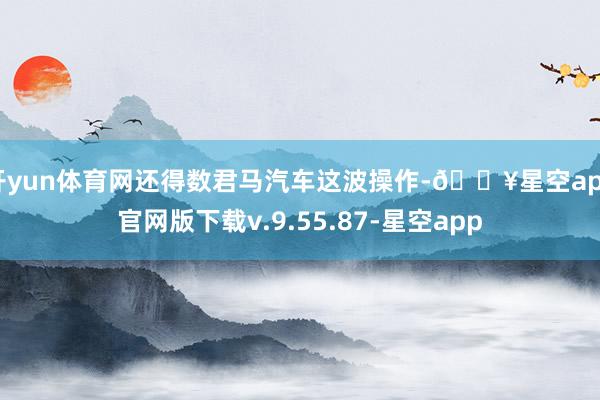 开yun体育网还得数君马汽车这波操作-🔥星空app官网版下载v.9.55.87-星空app
