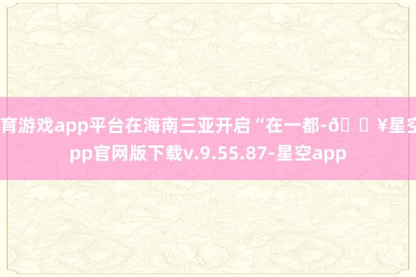体育游戏app平台在海南三亚开启“在一都-🔥星空app官网版下载v.9.55.87-星空app