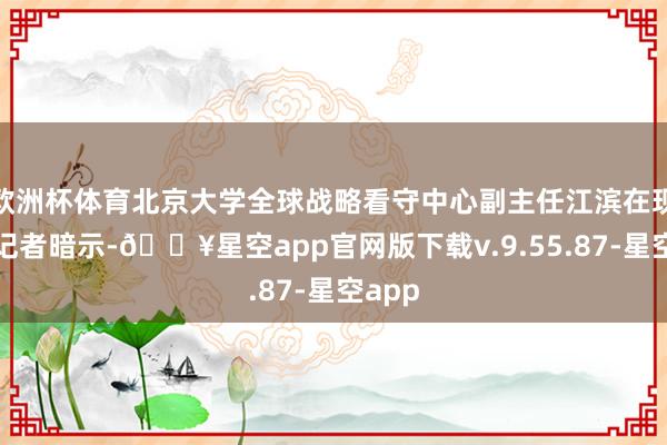 欧洲杯体育北京大学全球战略看守中心副主任江滨在现场对记者暗示-🔥星空app官网版下载v.9.55.87-星空app