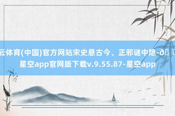 开云体育(中国)官方网站宋史悬古今、正邪谜中隐-🔥星空app官网版下载v.9.55.87-星空app