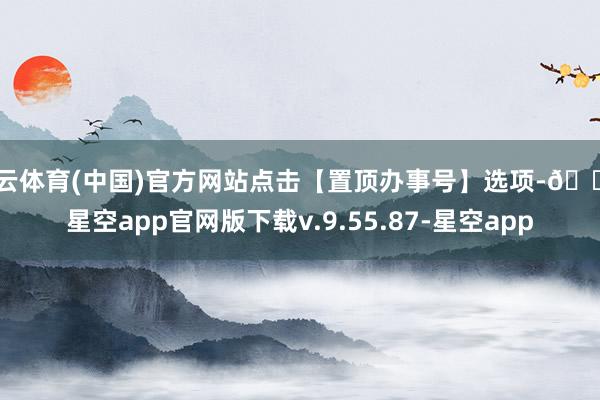 开云体育(中国)官方网站点击【置顶办事号】选项-🔥星空app官网版下载v.9.55.87-星空app