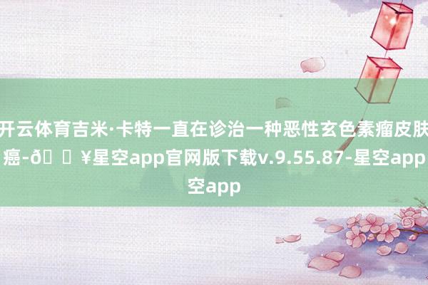 开云体育吉米·卡特一直在诊治一种恶性玄色素瘤皮肤癌-🔥星空app官网版下载v.9.55.87-星空app