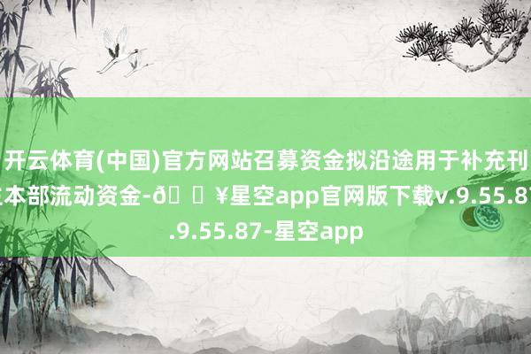 开云体育(中国)官方网站召募资金拟沿途用于补充刊行东说念主本部流动资金-🔥星空app官网版下载v.9.55.87-星空app