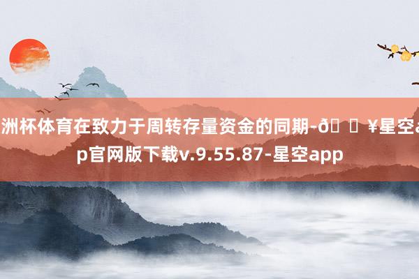 欧洲杯体育在致力于周转存量资金的同期-🔥星空app官网版下载v.9.55.87-星空app