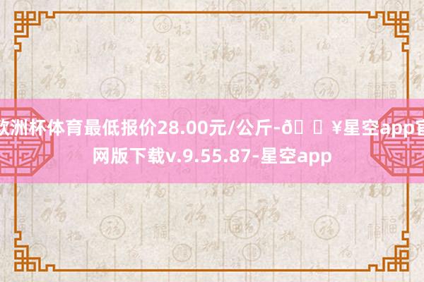 欧洲杯体育最低报价28.00元/公斤-🔥星空app官网版下载v.9.55.87-星空app
