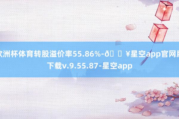 欧洲杯体育转股溢价率55.86%-🔥星空app官网版下载v.9.55.87-星空app