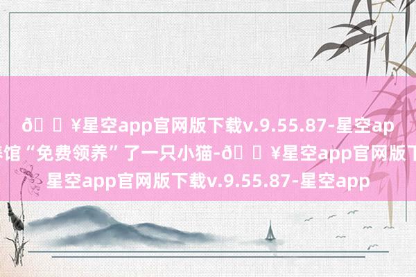 🔥星空app官网版下载v.9.55.87-星空app孟女士在一家萌宠领养馆“免费领养”了一只小猫-🔥星空app官网版下载v.9.55.87-星空app