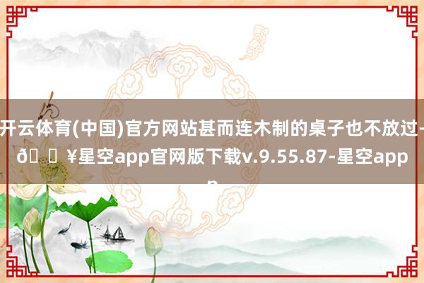 开云体育(中国)官方网站甚而连木制的桌子也不放过-🔥星空app官网版下载v.9.55.87-星空app
