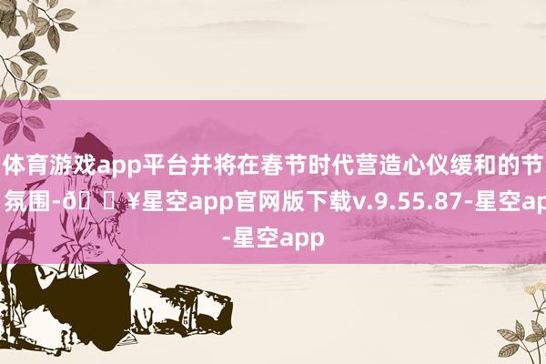 体育游戏app平台并将在春节时代营造心仪缓和的节日氛围-🔥星空app官网版下载v.9.55.87-星空app