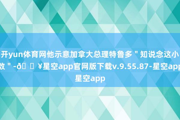 开yun体育网他示意加拿大总理特鲁多＂知说念这小数＂-🔥星空app官网版下载v.9.55.87-星空app