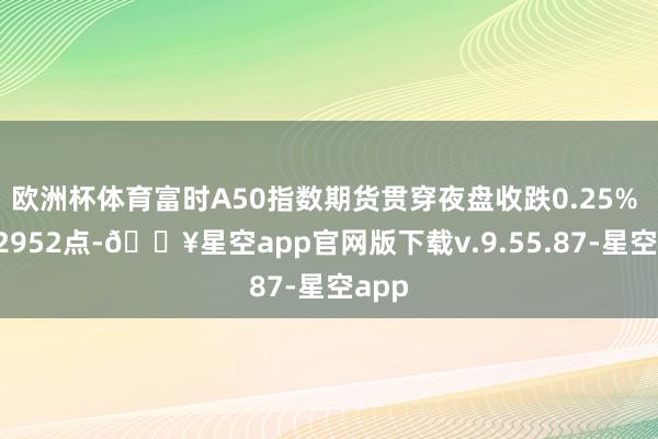 欧洲杯体育富时A50指数期货贯穿夜盘收跌0.25% 报12952点-🔥星空app官网版下载v.9.55.87-星空app