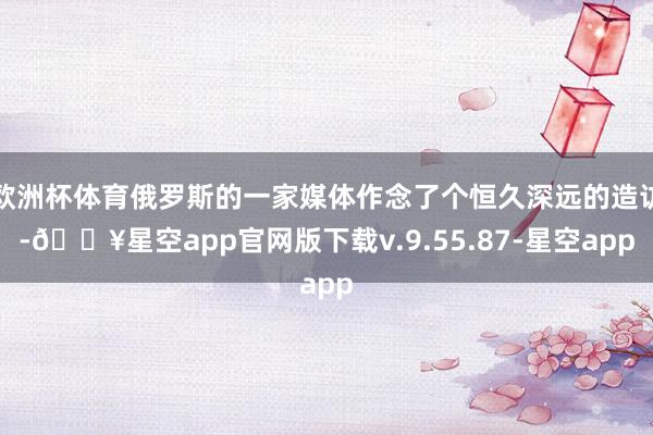 欧洲杯体育俄罗斯的一家媒体作念了个恒久深远的造访-🔥星空app官网版下载v.9.55.87-星空app