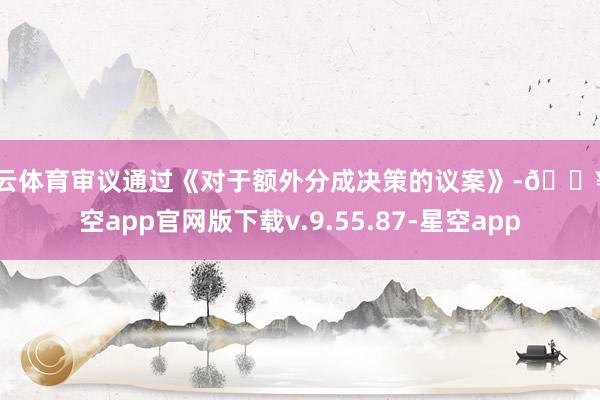开云体育审议通过《对于额外分成决策的议案》-🔥星空app官网版下载v.9.55.87-星空app