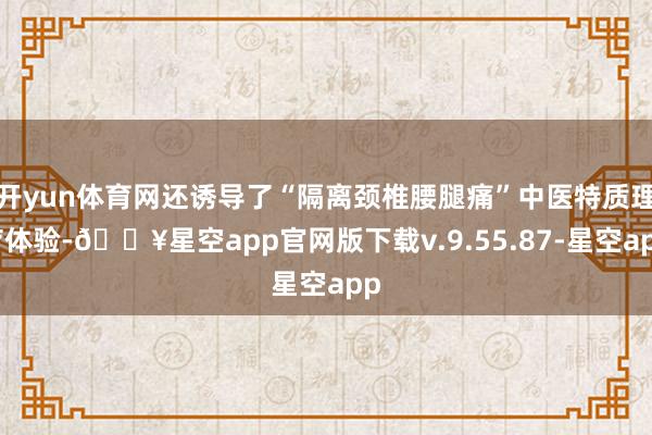 开yun体育网还诱导了“隔离颈椎腰腿痛”中医特质理疗体验-🔥星空app官网版下载v.9.55.87-星空app