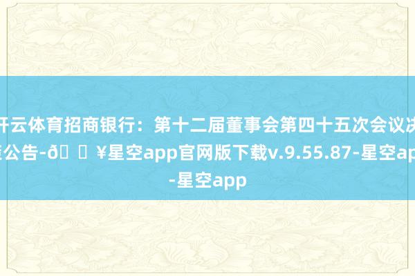 开云体育招商银行：第十二届董事会第四十五次会议决策公告-🔥星空app官网版下载v.9.55.87-星空app