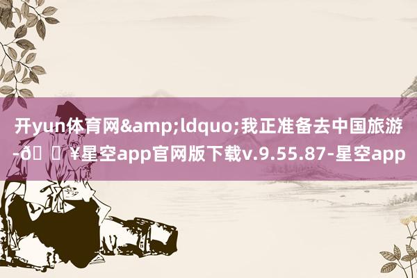 开yun体育网&ldquo;我正准备去中国旅游-🔥星空app官网版下载v.9.55.87-星空app