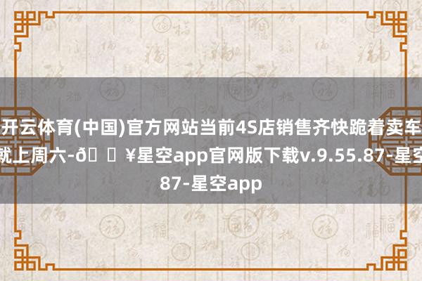 开云体育(中国)官方网站当前4S店销售齐快跪着卖车了！就上周六-🔥星空app官网版下载v.9.55.87-星空app