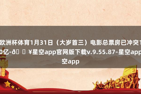 欧洲杯体育1月31日（大岁首三）电影总票房已冲突10亿-🔥星空app官网版下载v.9.55.87-星空app