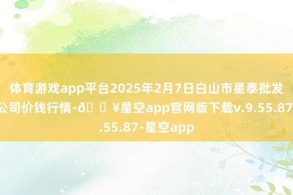 体育游戏app平台2025年2月7日白山市星泰批发阛阓有限公司价钱行情-🔥星空app官网版下载v.9.55.87-星空app