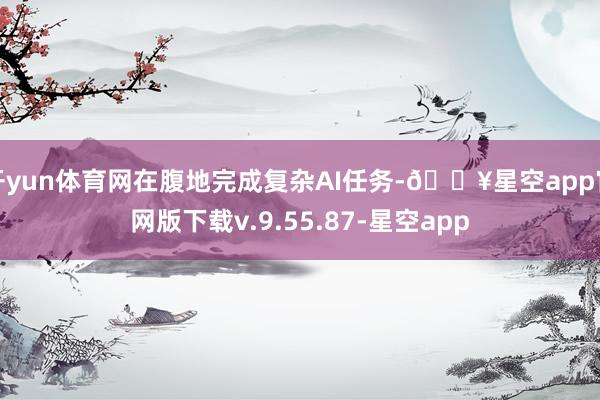 开yun体育网在腹地完成复杂AI任务-🔥星空app官网版下载v.9.55.87-星空app