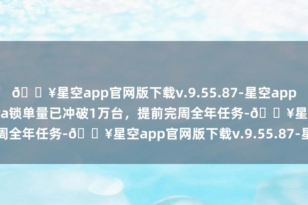 🔥星空app官网版下载v.9.55.87-星空app小米汽车：小米SU7 Ultra锁单量已冲破1万台，提前完周全年任务-🔥星空app官网版下载v.9.55.87-星空app