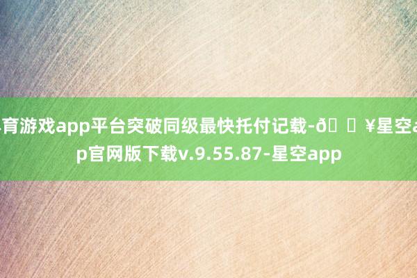 体育游戏app平台突破同级最快托付记载-🔥星空app官网版下载v.9.55.87-星空app