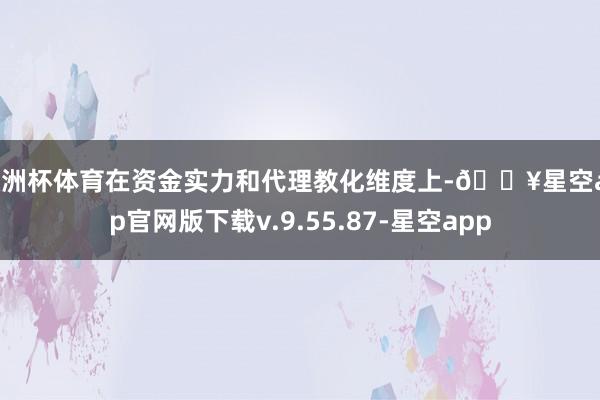 欧洲杯体育在资金实力和代理教化维度上-🔥星空app官网版下载v.9.55.87-星空app