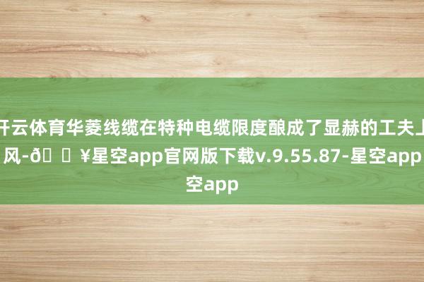 开云体育华菱线缆在特种电缆限度酿成了显赫的工夫上风-🔥星空app官网版下载v.9.55.87-星空app