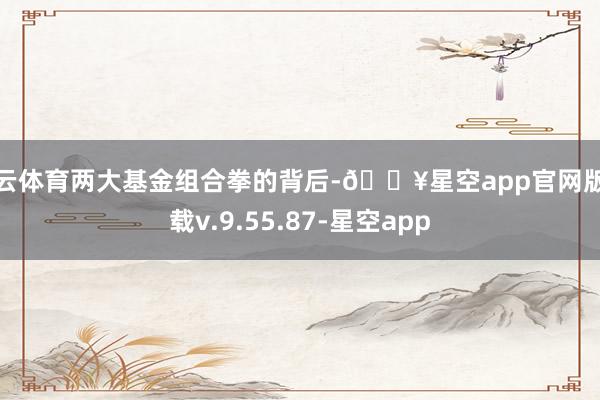 开云体育两大基金组合拳的背后-🔥星空app官网版下载v.9.55.87-星空app