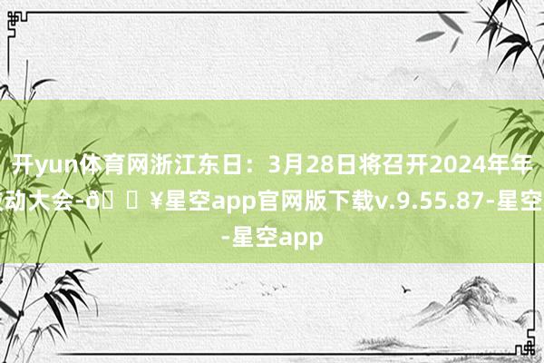 开yun体育网浙江东日：3月28日将召开2024年年度鼓动大会-🔥星空app官网版下载v.9.55.87-星空app