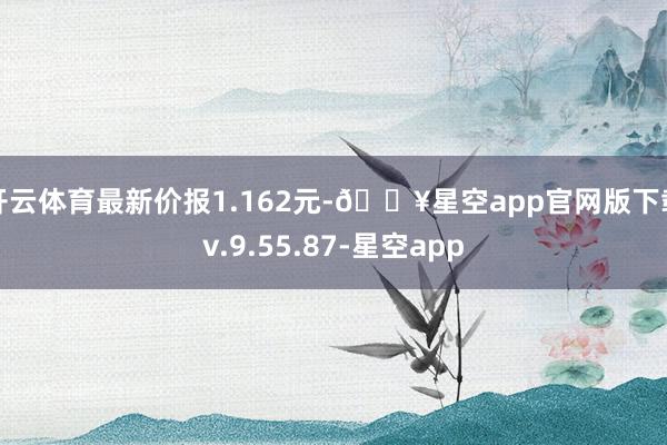 开云体育最新价报1.162元-🔥星空app官网版下载v.9.55.87-星空app