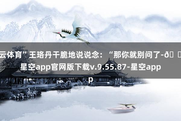开云体育”王珞丹干脆地说说念：“那你就别问了-🔥星空app官网版下载v.9.55.87-星空app