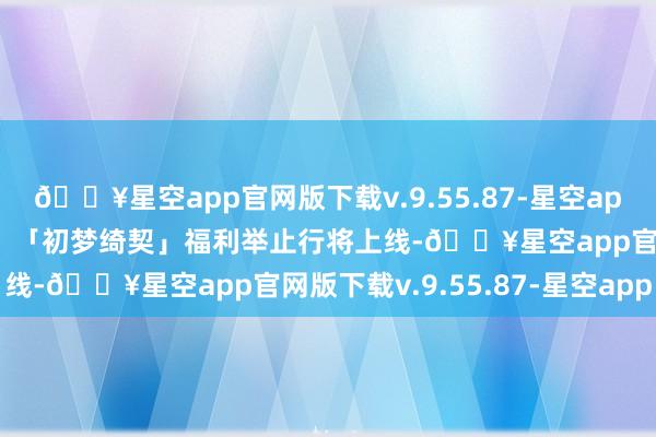 🔥星空app官网版下载v.9.55.87-星空app扮装列传赏识在此送上！「初梦绮契」福利举止行将上线-🔥星空app官网版下载v.9.55.87-星空app