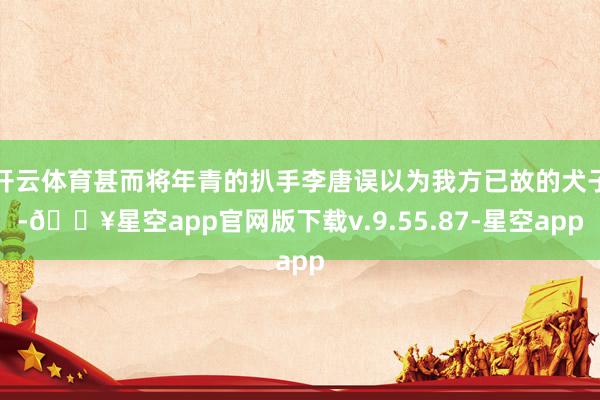 开云体育甚而将年青的扒手李唐误以为我方已故的犬子-🔥星空app官网版下载v.9.55.87-星空app