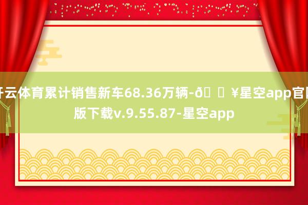 开云体育累计销售新车68.36万辆-🔥星空app官网版下载v.9.55.87-星空app