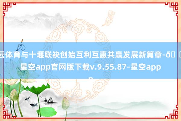 开云体育与十堰联袂创始互利互惠共赢发展新篇章-🔥星空app官网版下载v.9.55.87-星空app